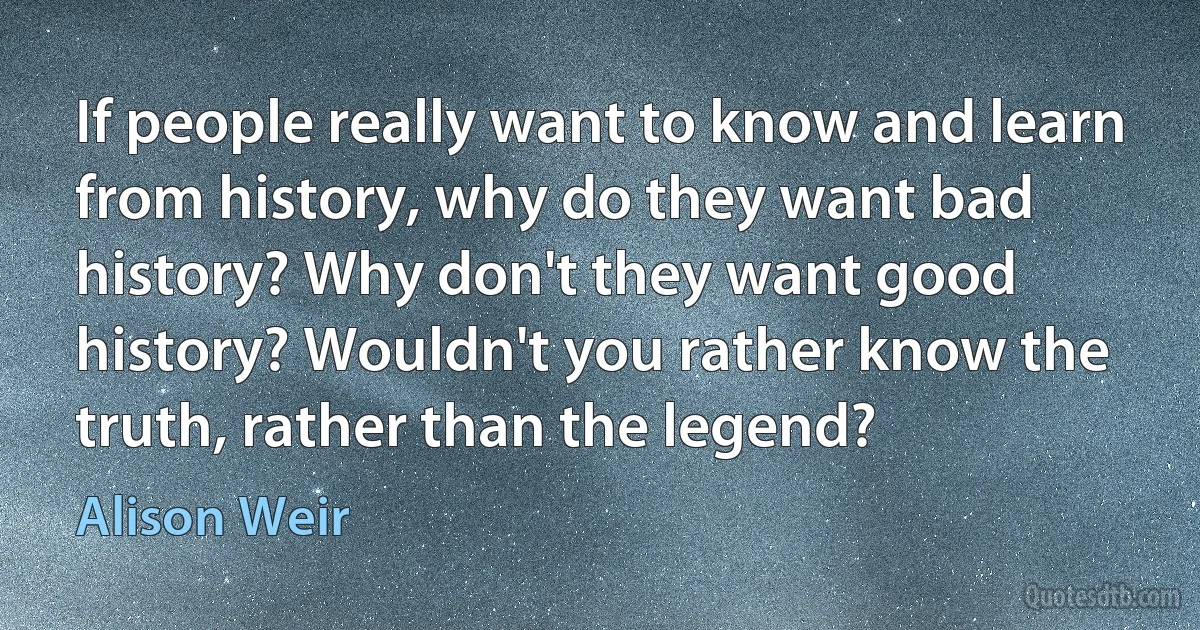 If people really want to know and learn from history, why do they want bad history? Why don't they want good history? Wouldn't you rather know the truth, rather than the legend? (Alison Weir)