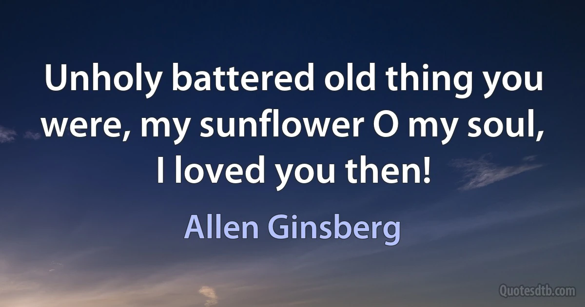 Unholy battered old thing you were, my sunflower O my soul, I loved you then! (Allen Ginsberg)