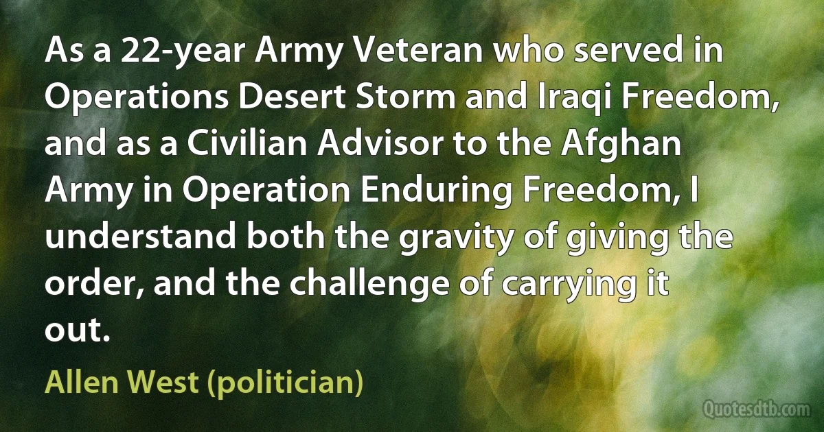 As a 22-year Army Veteran who served in Operations Desert Storm and Iraqi Freedom, and as a Civilian Advisor to the Afghan Army in Operation Enduring Freedom, I understand both the gravity of giving the order, and the challenge of carrying it out. (Allen West (politician))