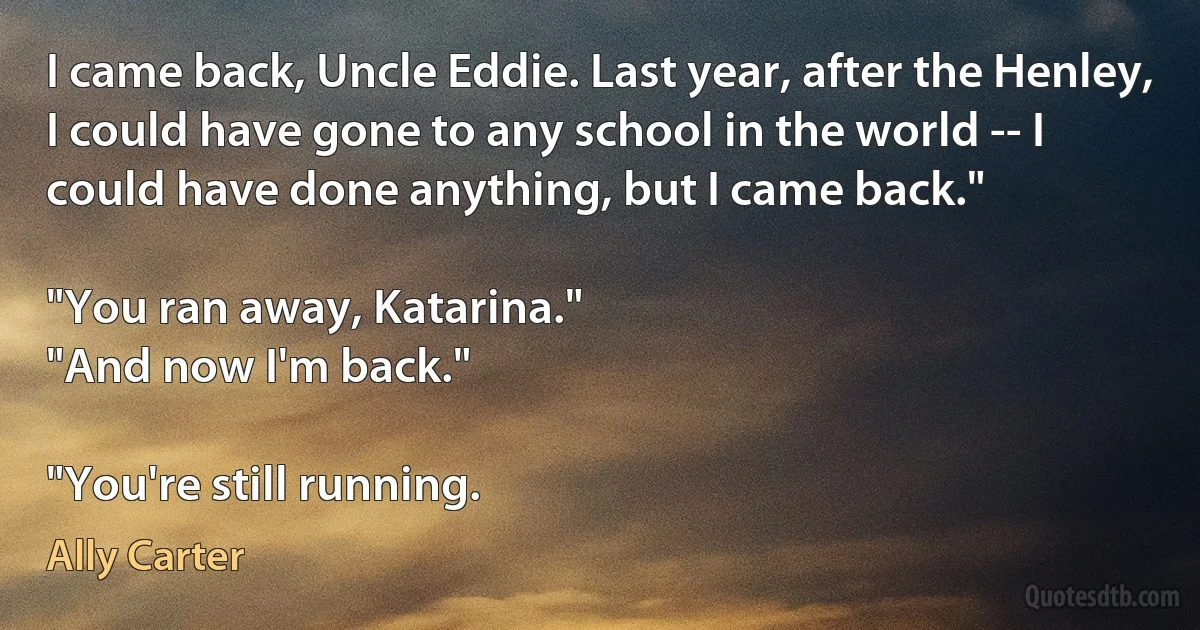 I came back, Uncle Eddie. Last year, after the Henley, I could have gone to any school in the world -- I could have done anything, but I came back."

"You ran away, Katarina."
"And now I'm back."

"You're still running. (Ally Carter)