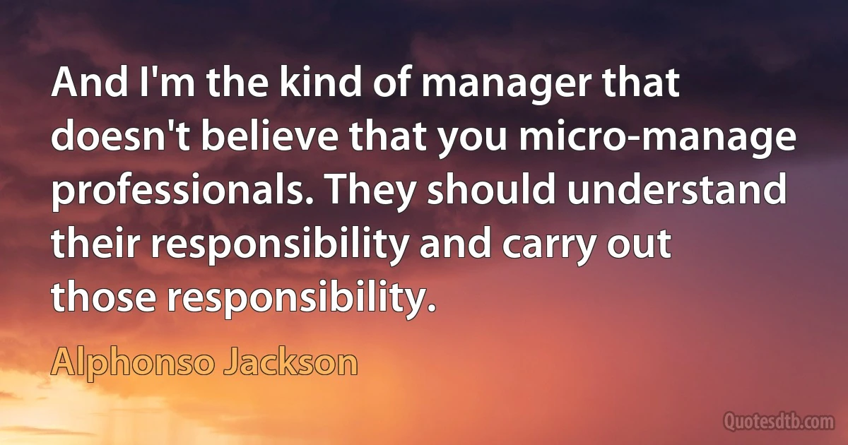 And I'm the kind of manager that doesn't believe that you micro-manage professionals. They should understand their responsibility and carry out those responsibility. (Alphonso Jackson)