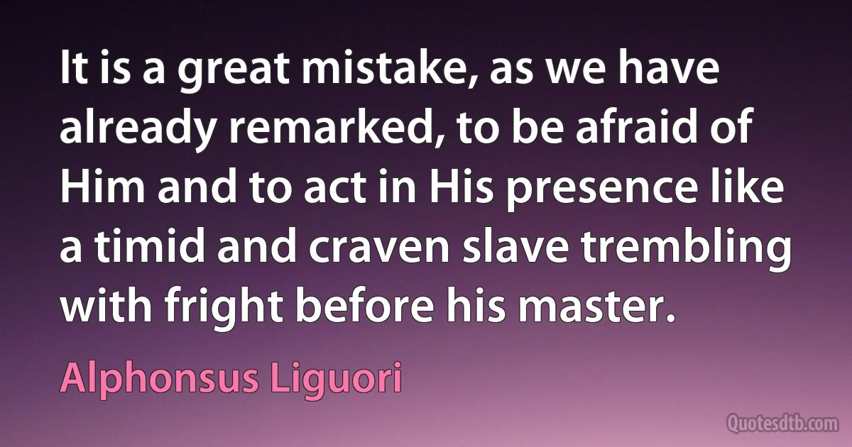 It is a great mistake, as we have already remarked, to be afraid of Him and to act in His presence like a timid and craven slave trembling with fright before his master. (Alphonsus Liguori)