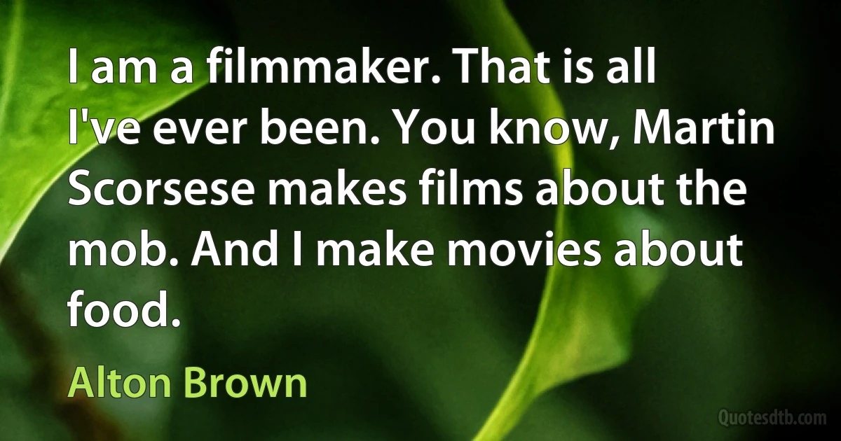 I am a filmmaker. That is all I've ever been. You know, Martin Scorsese makes films about the mob. And I make movies about food. (Alton Brown)