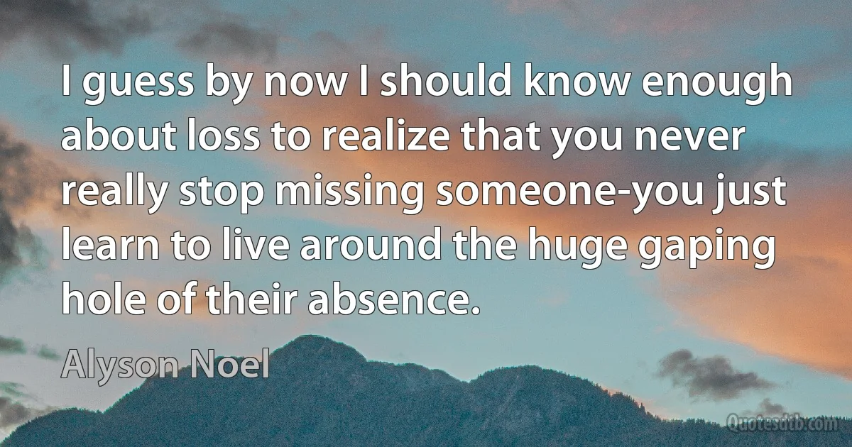 I guess by now I should know enough about loss to realize that you never really stop missing someone-you just learn to live around the huge gaping hole of their absence. (Alyson Noel)