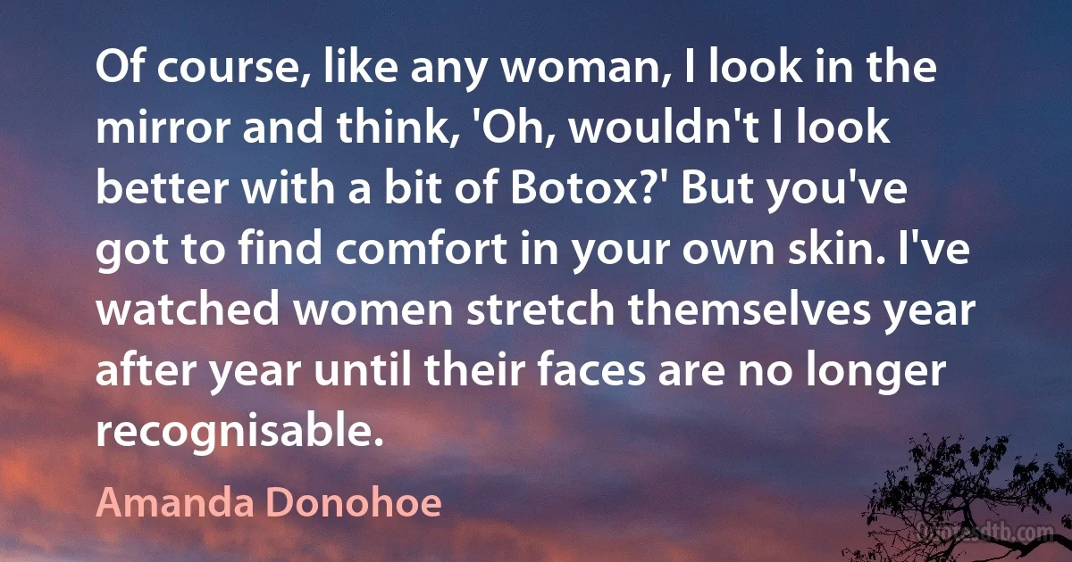 Of course, like any woman, I look in the mirror and think, 'Oh, wouldn't I look better with a bit of Botox?' But you've got to find comfort in your own skin. I've watched women stretch themselves year after year until their faces are no longer recognisable. (Amanda Donohoe)