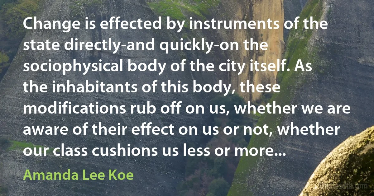 Change is effected by instruments of the state directly-and quickly-on the sociophysical body of the city itself. As the inhabitants of this body, these modifications rub off on us, whether we are aware of their effect on us or not, whether our class cushions us less or more... (Amanda Lee Koe)