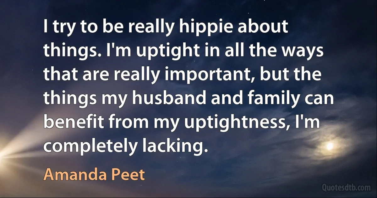 I try to be really hippie about things. I'm uptight in all the ways that are really important, but the things my husband and family can benefit from my uptightness, I'm completely lacking. (Amanda Peet)