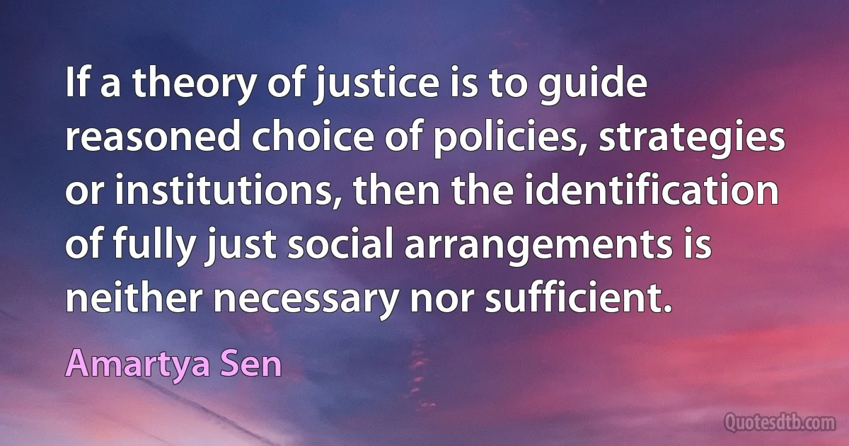 If a theory of justice is to guide reasoned choice of policies, strategies or institutions, then the identification of fully just social arrangements is neither necessary nor sufficient. (Amartya Sen)