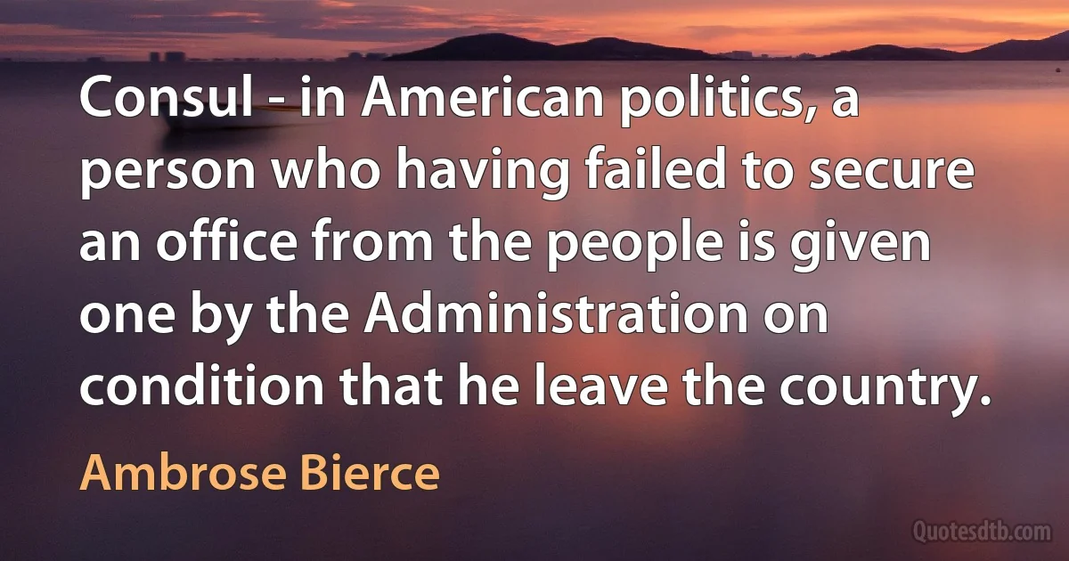 Consul - in American politics, a person who having failed to secure an office from the people is given one by the Administration on condition that he leave the country. (Ambrose Bierce)