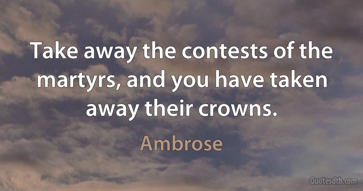 Take away the contests of the martyrs, and you have taken away their crowns. (Ambrose)