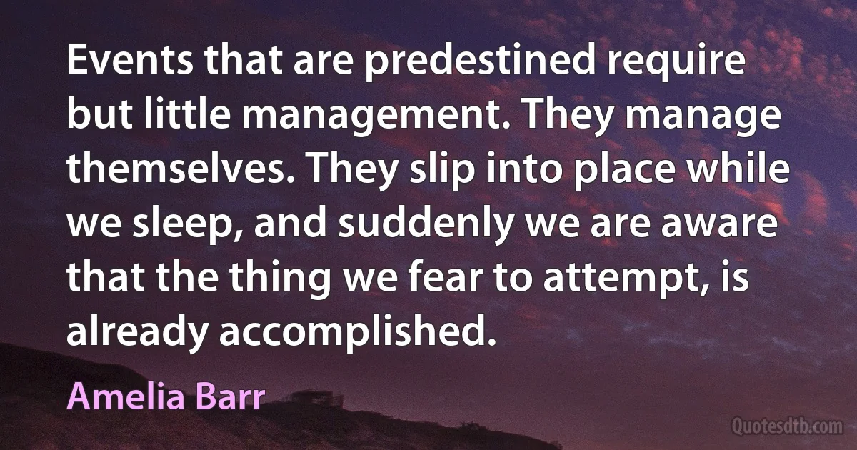 Events that are predestined require but little management. They manage themselves. They slip into place while we sleep, and suddenly we are aware that the thing we fear to attempt, is already accomplished. (Amelia Barr)