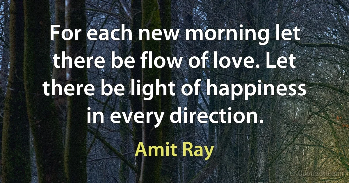 For each new morning let there be flow of love. Let there be light of happiness in every direction. (Amit Ray)