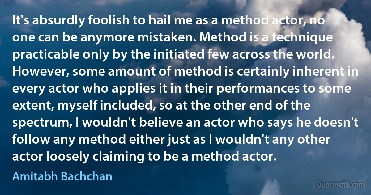 It's absurdly foolish to hail me as a method actor, no one can be anymore mistaken. Method is a technique practicable only by the initiated few across the world. However, some amount of method is certainly inherent in every actor who applies it in their performances to some extent, myself included, so at the other end of the spectrum, I wouldn't believe an actor who says he doesn't follow any method either just as I wouldn't any other actor loosely claiming to be a method actor. (Amitabh Bachchan)