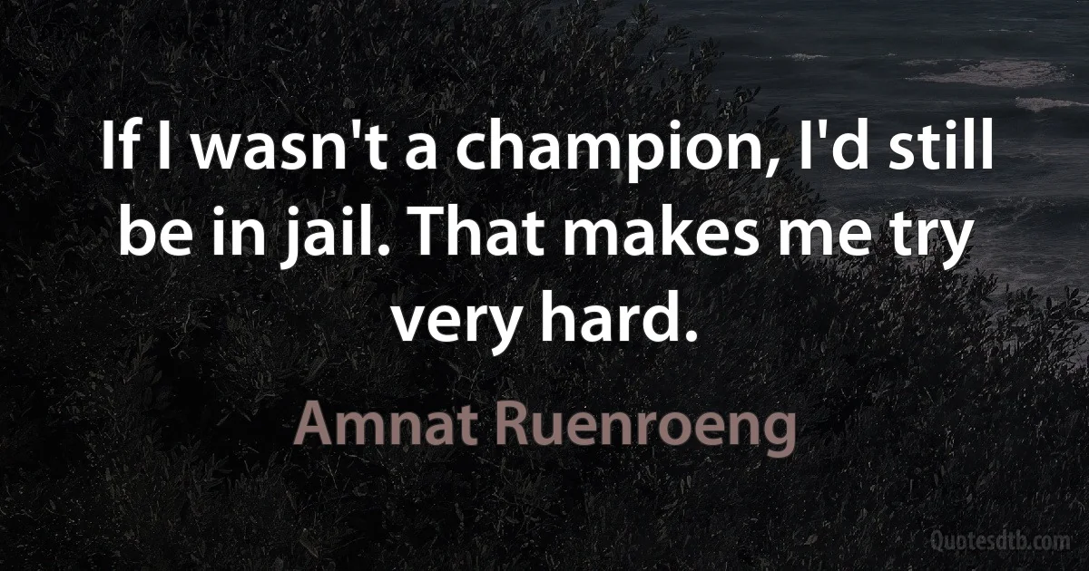 If I wasn't a champion, I'd still be in jail. That makes me try very hard. (Amnat Ruenroeng)