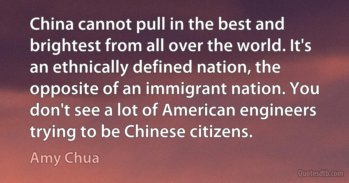 China cannot pull in the best and brightest from all over the world. It's an ethnically defined nation, the opposite of an immigrant nation. You don't see a lot of American engineers trying to be Chinese citizens. (Amy Chua)