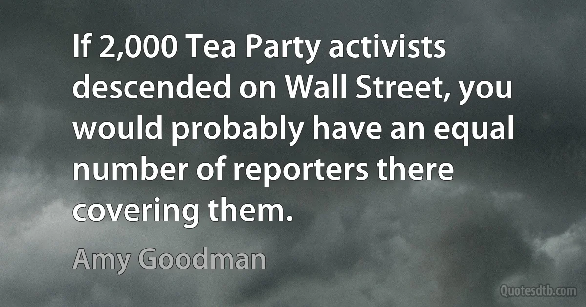 If 2,000 Tea Party activists descended on Wall Street, you would probably have an equal number of reporters there covering them. (Amy Goodman)