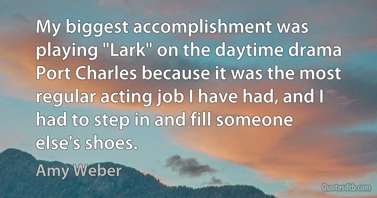 My biggest accomplishment was playing "Lark" on the daytime drama Port Charles because it was the most regular acting job I have had, and I had to step in and fill someone else's shoes. (Amy Weber)