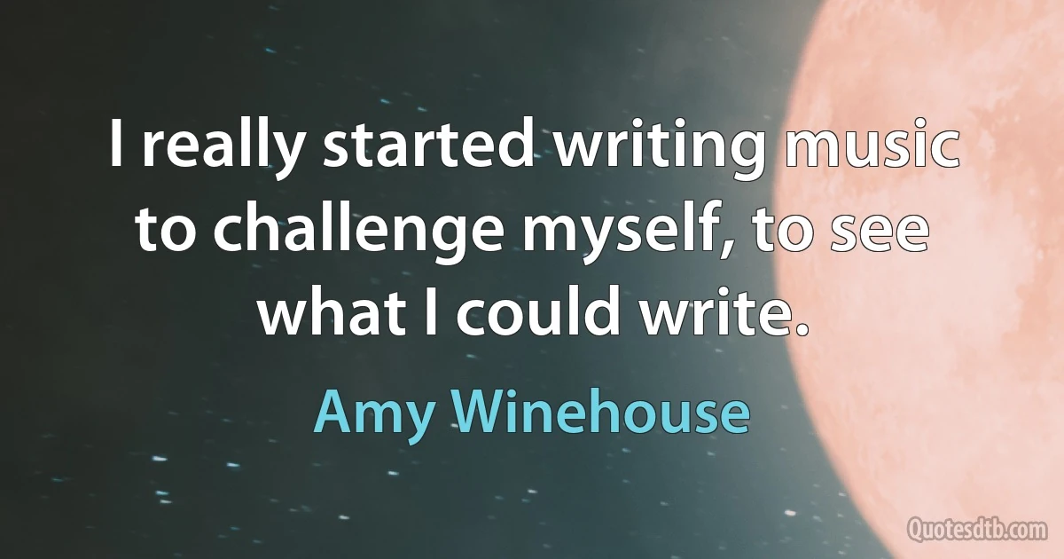 I really started writing music to challenge myself, to see what I could write. (Amy Winehouse)