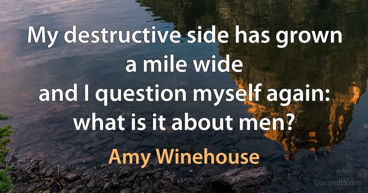 My destructive side has grown a mile wide
and I question myself again: what is it about men? (Amy Winehouse)