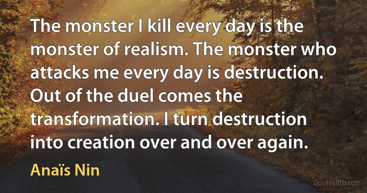 The monster I kill every day is the monster of realism. The monster who attacks me every day is destruction. Out of the duel comes the transformation. I turn destruction into creation over and over again. (Anaïs Nin)