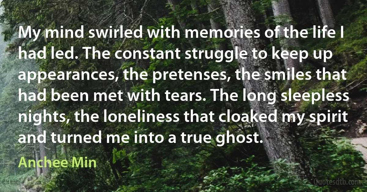 My mind swirled with memories of the life I had led. The constant struggle to keep up appearances, the pretenses, the smiles that had been met with tears. The long sleepless nights, the loneliness that cloaked my spirit and turned me into a true ghost. (Anchee Min)