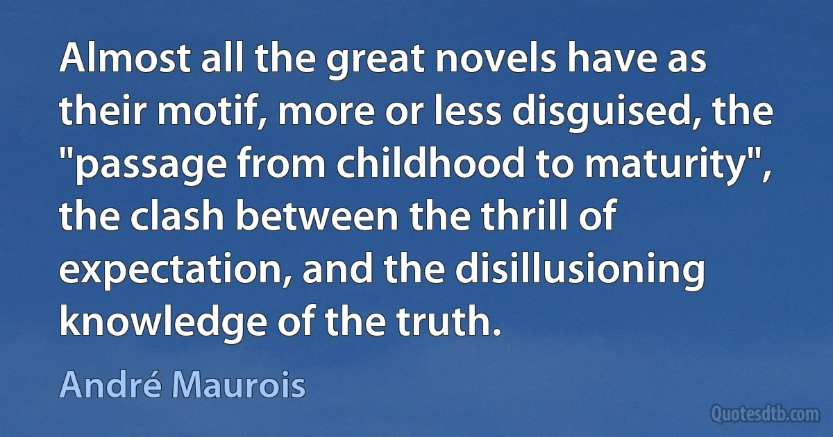 Almost all the great novels have as their motif, more or less disguised, the "passage from childhood to maturity", the clash between the thrill of expectation, and the disillusioning knowledge of the truth. (André Maurois)