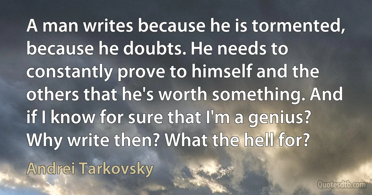 A man writes because he is tormented, because he doubts. He needs to constantly prove to himself and the others that he's worth something. And if I know for sure that I'm a genius? Why write then? What the hell for? (Andrei Tarkovsky)