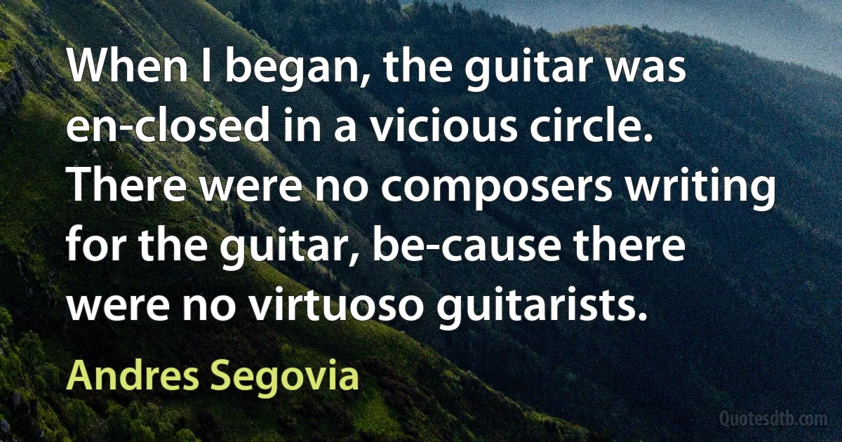 When I began, the guitar was en-closed in a vicious circle. There were no composers writing for the guitar, be-cause there were no virtuoso guitarists. (Andres Segovia)