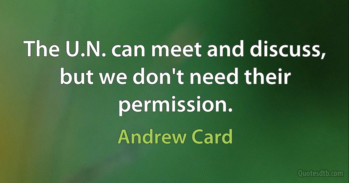 The U.N. can meet and discuss, but we don't need their permission. (Andrew Card)