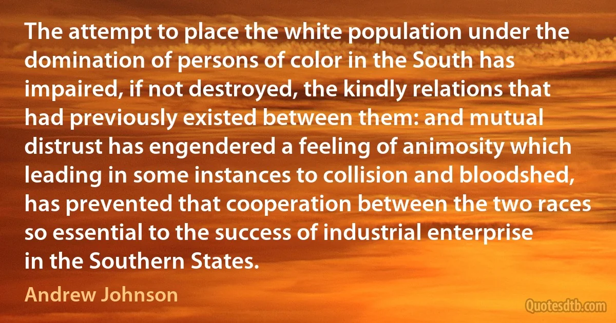 The attempt to place the white population under the domination of persons of color in the South has impaired, if not destroyed, the kindly relations that had previously existed between them: and mutual distrust has engendered a feeling of animosity which leading in some instances to collision and bloodshed, has prevented that cooperation between the two races so essential to the success of industrial enterprise in the Southern States. (Andrew Johnson)