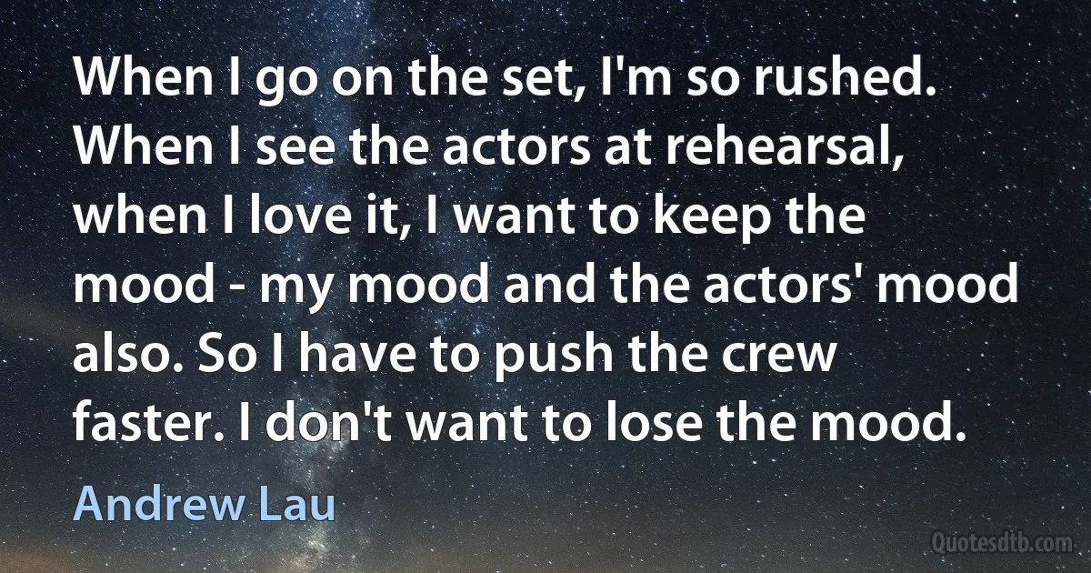 When I go on the set, I'm so rushed. When I see the actors at rehearsal, when I love it, I want to keep the mood - my mood and the actors' mood also. So I have to push the crew faster. I don't want to lose the mood. (Andrew Lau)