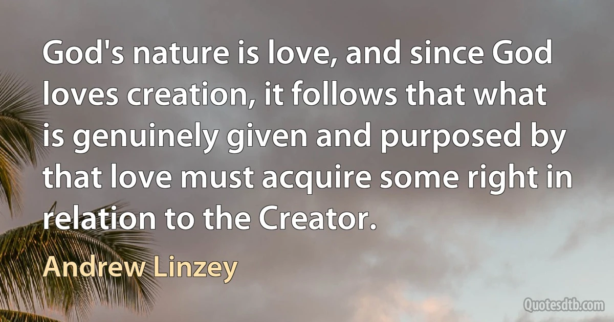 God's nature is love, and since God loves creation, it follows that what is genuinely given and purposed by that love must acquire some right in relation to the Creator. (Andrew Linzey)