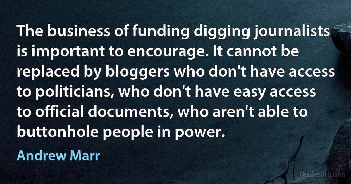 The business of funding digging journalists is important to encourage. It cannot be replaced by bloggers who don't have access to politicians, who don't have easy access to official documents, who aren't able to buttonhole people in power. (Andrew Marr)