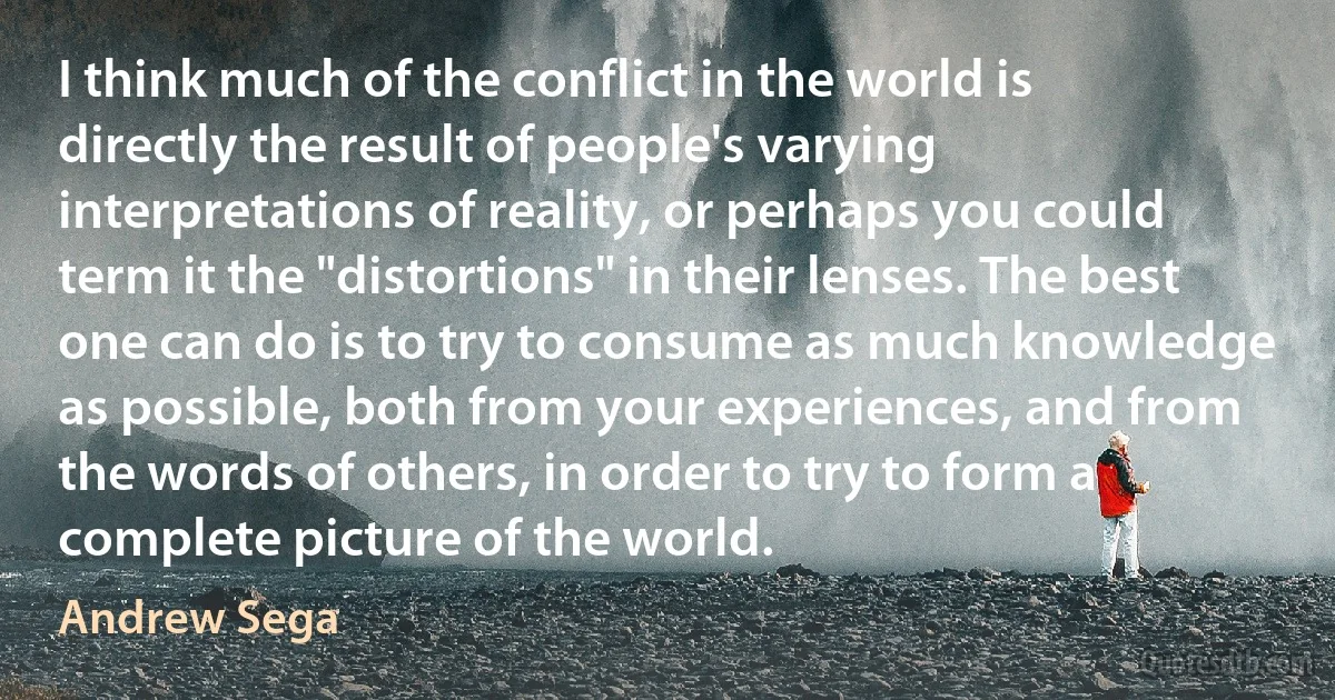 I think much of the conflict in the world is directly the result of people's varying interpretations of reality, or perhaps you could term it the "distortions" in their lenses. The best one can do is to try to consume as much knowledge as possible, both from your experiences, and from the words of others, in order to try to form a complete picture of the world. (Andrew Sega)