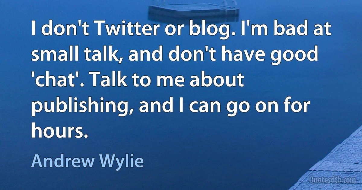 I don't Twitter or blog. I'm bad at small talk, and don't have good 'chat'. Talk to me about publishing, and I can go on for hours. (Andrew Wylie)