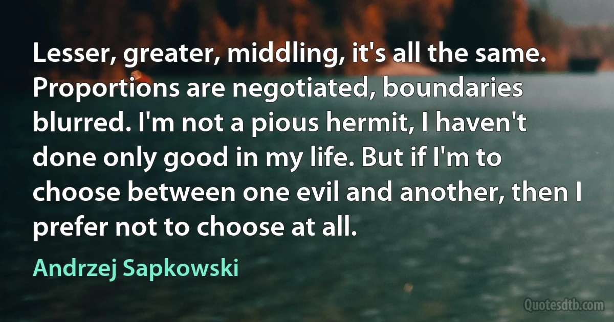 Lesser, greater, middling, it's all the same. Proportions are negotiated, boundaries blurred. I'm not a pious hermit, I haven't done only good in my life. But if I'm to choose between one evil and another, then I prefer not to choose at all. (Andrzej Sapkowski)