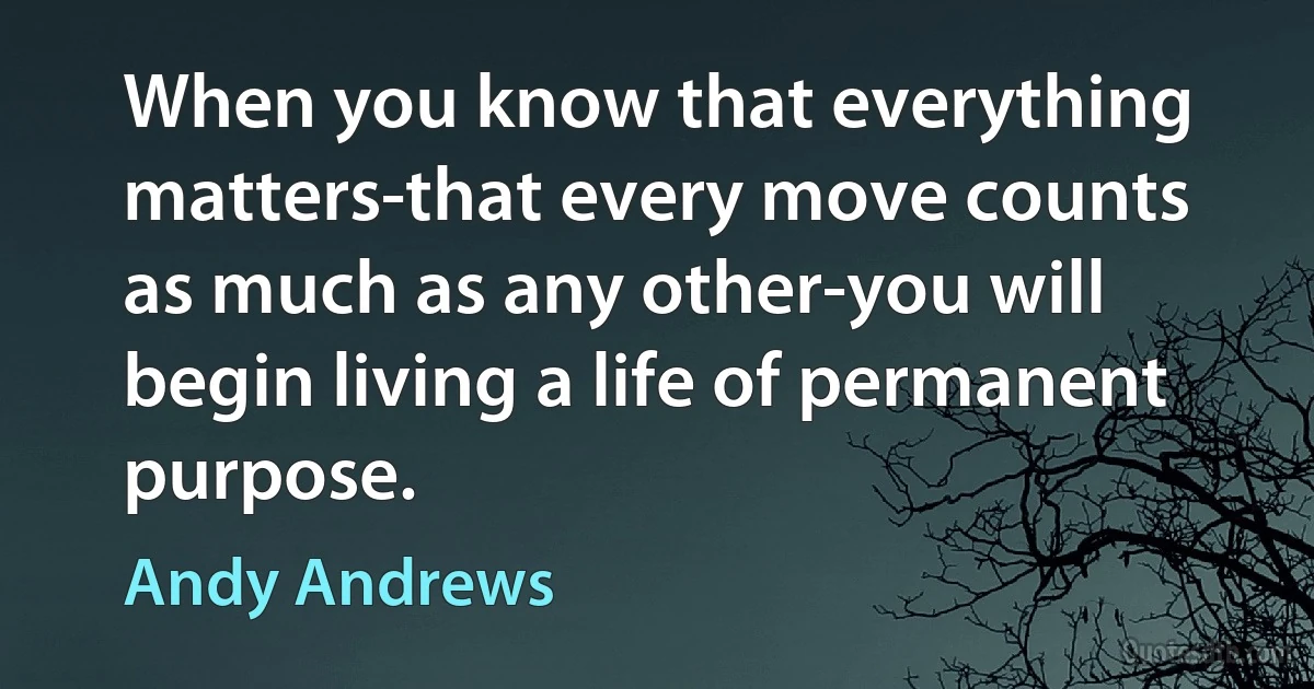 When you know that everything matters-that every move counts as much as any other-you will begin living a life of permanent purpose. (Andy Andrews)