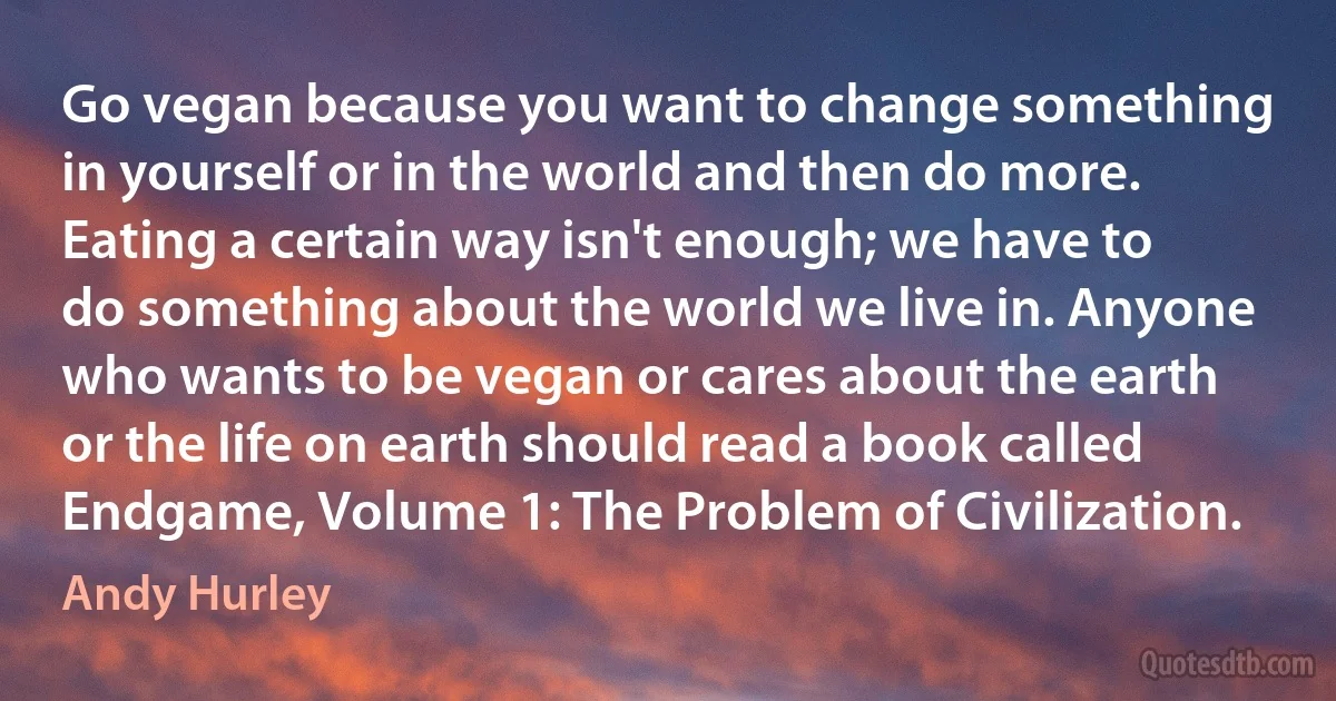 Go vegan because you want to change something in yourself or in the world and then do more. Eating a certain way isn't enough; we have to do something about the world we live in. Anyone who wants to be vegan or cares about the earth or the life on earth should read a book called Endgame, Volume 1: The Problem of Civilization. (Andy Hurley)