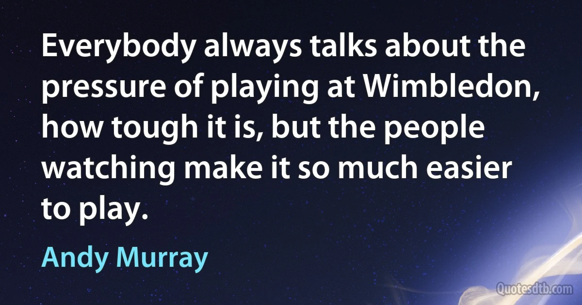 Everybody always talks about the pressure of playing at Wimbledon, how tough it is, but the people watching make it so much easier to play. (Andy Murray)