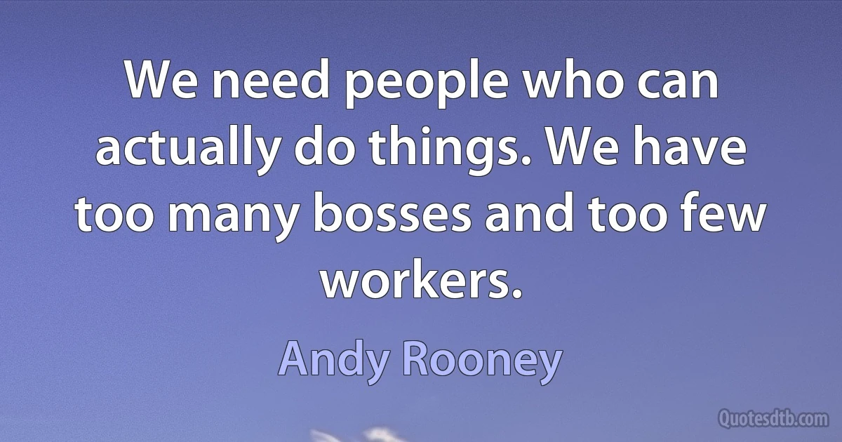 We need people who can actually do things. We have too many bosses and too few workers. (Andy Rooney)