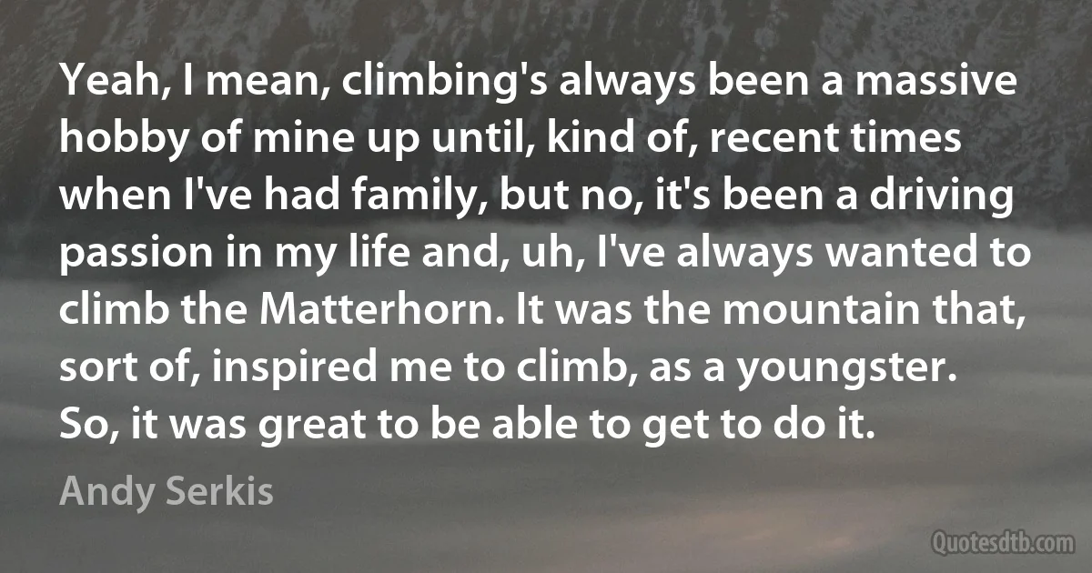 Yeah, I mean, climbing's always been a massive hobby of mine up until, kind of, recent times when I've had family, but no, it's been a driving passion in my life and, uh, I've always wanted to climb the Matterhorn. It was the mountain that, sort of, inspired me to climb, as a youngster. So, it was great to be able to get to do it. (Andy Serkis)