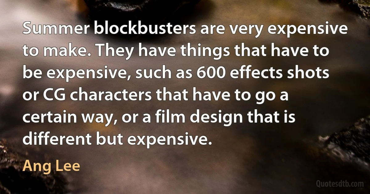 Summer blockbusters are very expensive to make. They have things that have to be expensive, such as 600 effects shots or CG characters that have to go a certain way, or a film design that is different but expensive. (Ang Lee)