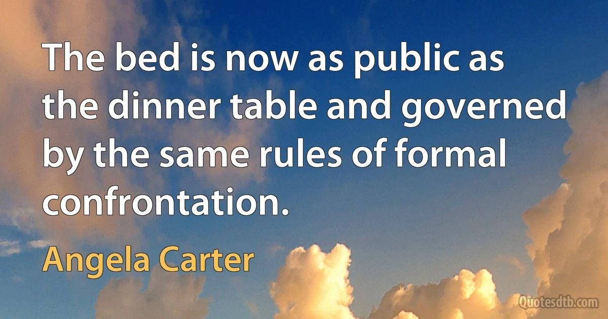 The bed is now as public as the dinner table and governed by the same rules of formal confrontation. (Angela Carter)