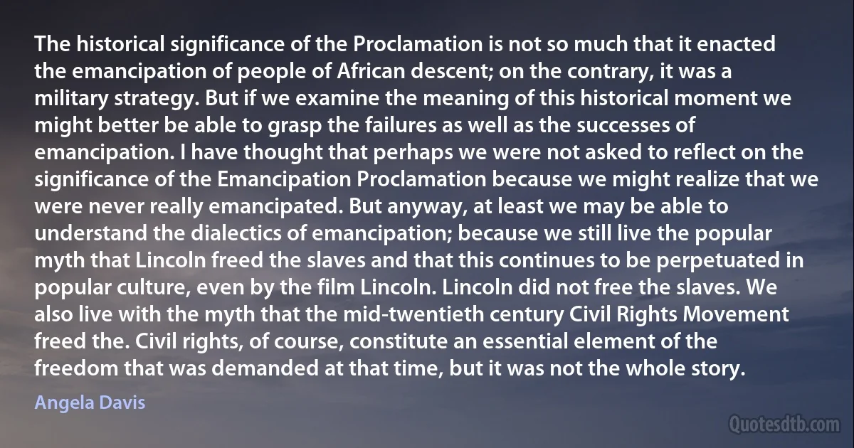 The historical significance of the Proclamation is not so much that it enacted the emancipation of people of African descent; on the contrary, it was a military strategy. But if we examine the meaning of this historical moment we might better be able to grasp the failures as well as the successes of emancipation. I have thought that perhaps we were not asked to reflect on the significance of the Emancipation Proclamation because we might realize that we were never really emancipated. But anyway, at least we may be able to understand the dialectics of emancipation; because we still live the popular myth that Lincoln freed the slaves and that this continues to be perpetuated in popular culture, even by the film Lincoln. Lincoln did not free the slaves. We also live with the myth that the mid-twentieth century Civil Rights Movement freed the. Civil rights, of course, constitute an essential element of the freedom that was demanded at that time, but it was not the whole story. (Angela Davis)