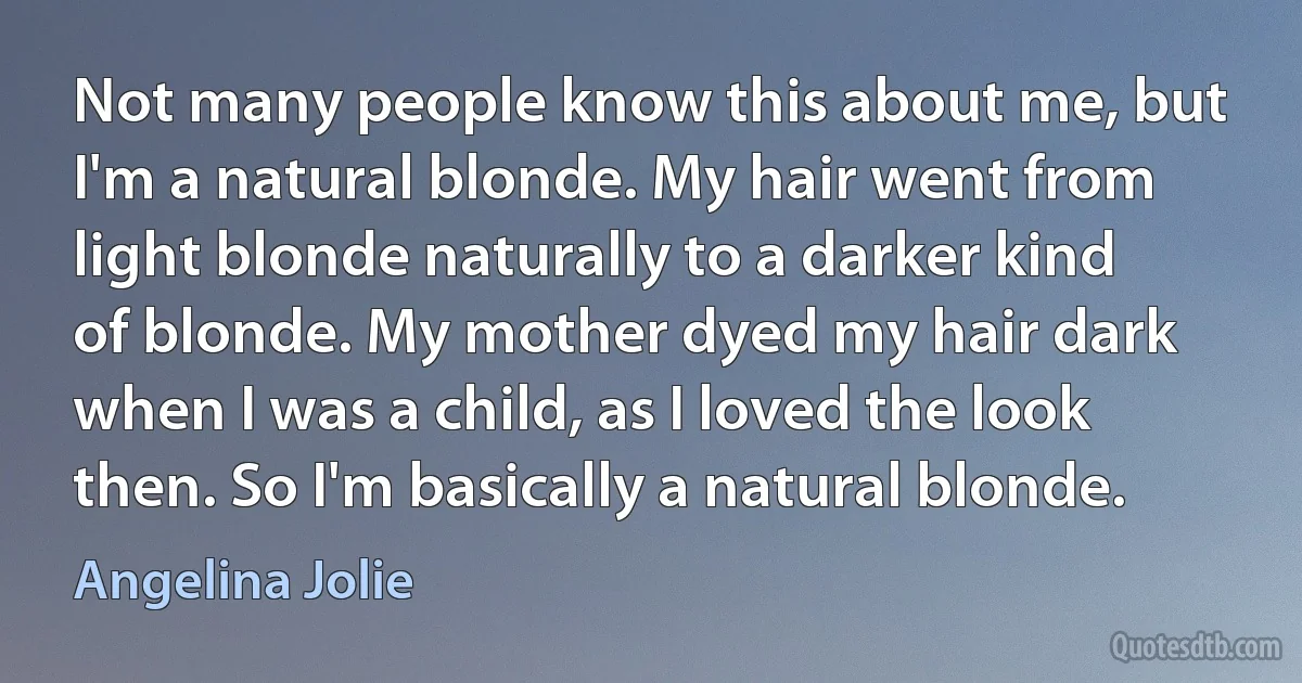 Not many people know this about me, but I'm a natural blonde. My hair went from light blonde naturally to a darker kind of blonde. My mother dyed my hair dark when I was a child, as I loved the look then. So I'm basically a natural blonde. (Angelina Jolie)