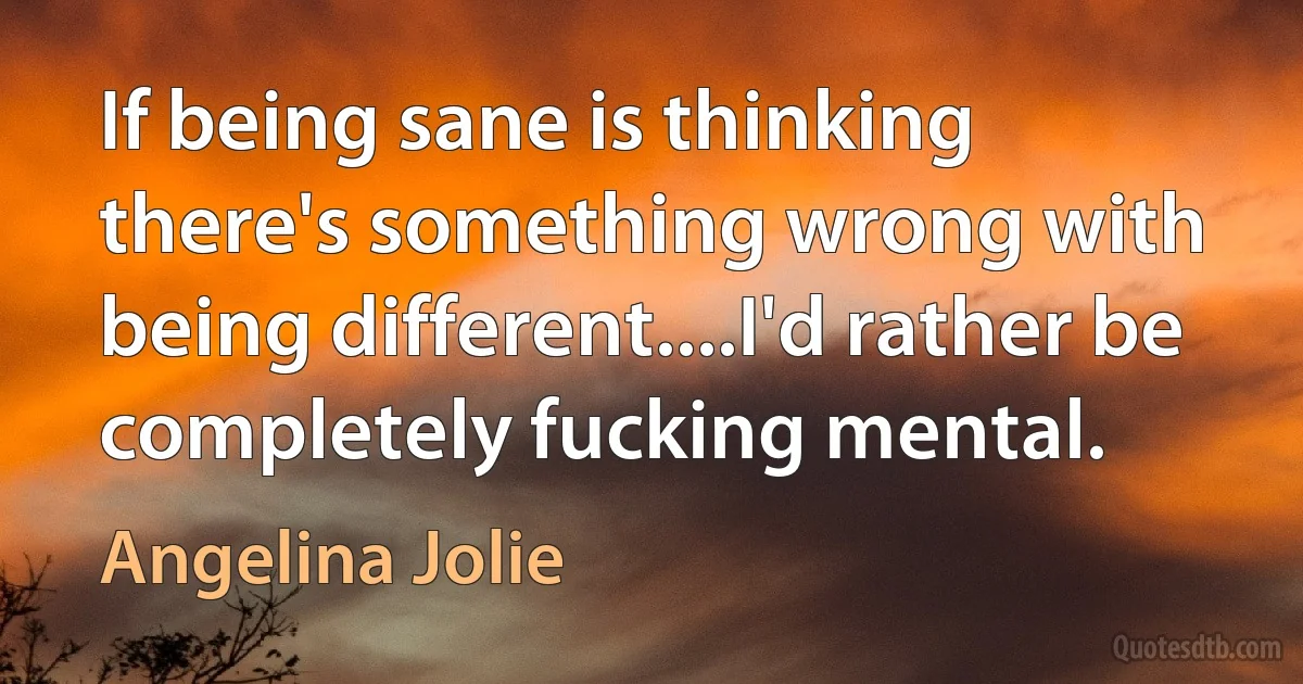 If being sane is thinking there's something wrong with being different....I'd rather be completely fucking mental. (Angelina Jolie)