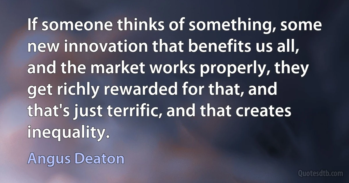 If someone thinks of something, some new innovation that benefits us all, and the market works properly, they get richly rewarded for that, and that's just terrific, and that creates inequality. (Angus Deaton)