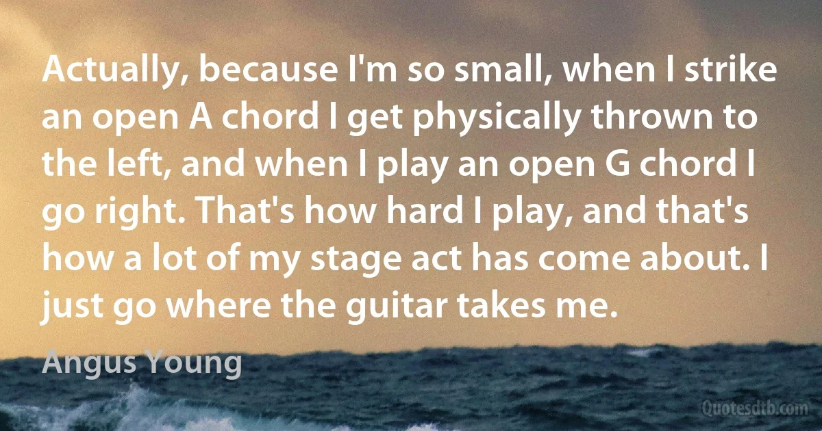 Actually, because I'm so small, when I strike an open A chord I get physically thrown to the left, and when I play an open G chord I go right. That's how hard I play, and that's how a lot of my stage act has come about. I just go where the guitar takes me. (Angus Young)