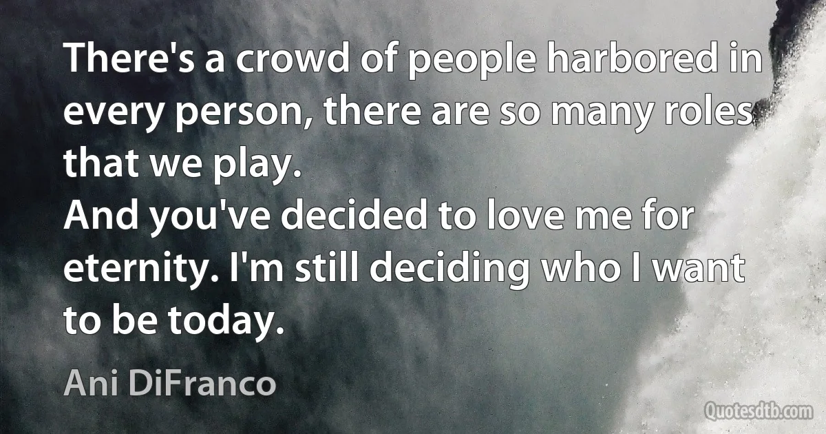 There's a crowd of people harbored in every person, there are so many roles that we play.
And you've decided to love me for eternity. I'm still deciding who I want to be today. (Ani DiFranco)