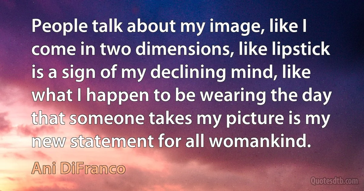 People talk about my image, like I come in two dimensions, like lipstick is a sign of my declining mind, like what I happen to be wearing the day that someone takes my picture is my new statement for all womankind. (Ani DiFranco)